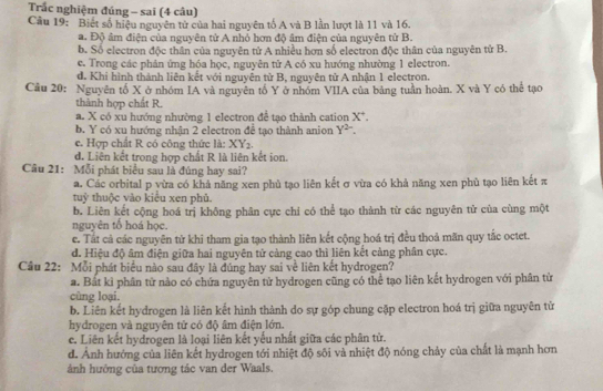 Trắc nghiệm đúng - sai (4 câu)
Câu 19: Biết số hiệu nguyên tử của hai nguyên tố A và B lần lượt là 11 và 16.
a. Độ âm điện của nguyên tử A nhỏ hơn độ âm điện của nguyên tử B.
b. Số electron độc thân của nguyên tử A nhiều hơn số electron độc thân của nguyên tử B.
e. Trong các phản ứng hóa học, nguyên tử A có xu hướng nhường 1 electron.
d. Khí hình thành liên kết với nguyên từ B, nguyên tử A nhận 1 electron.
Câu 20: Nguyên tổ X ở nhóm IA và nguyên tổ Y ở nhóm VIIA của bảng tuần hoàn. X và Y có thể tạo
thành hợp chất R.
a. X có xu hướng nhường 1 electron để tạo thành cation X^+.
b. Y có xu hướng nhận 2 electron đề tạo thành anion Y^(2-).
e. Hợp chất R có công thức là: XY_2.
d. Liên kết trong hợp chất R là liên kết ion.
Câu 21: Mỗi phát biểu sau là đúng hay sai?
a. Các orbital p yừa có khả năng xen phủ tạo liên kết σ vừa có khả năng xen phù tạo liên kết π
tuỷ thuộc yào kiểu xen phủ.
b. Liên kết cộng hoá trị không phân cực chi có thể tạo thành từ các nguyên tử của cùng một
nguyên tổ hoá học.
c. Tắt cả các nguyên tử khi tham gia tạo thành liên kết cộng hoá trị đều thoả mãn quy tắc octet.
d. Hiệu độ âm điện giữa hai nguyên tử càng cao thì liên kết cảng phân cực.
Câu 22: Mỗi phát biểu nào sau đây là đúng hay sai về liên kết hydrogen?
a. Bắt kì phân từ nào có chứa nguyên từ hydrogen cũng có thể tạo liên kết hydrogen với phân tử
cùng loại.
b. Liên kết hydrogen là liên kết hình thành do sự góp chung cặp electron hoá trị giữa nguyên tử
hydrogen và nguyên tử có độ âm điện lớn.
e. Liên kết hydrogen là loại liên kết yếu nhất giữa các phân từ.
d. Anh hướng của liên kết hydrogen tới nhiệt độ sôi và nhiệt độ nóng chảy của chất là mạnh hơn
ảnh hướng của tương tác van der Waals.