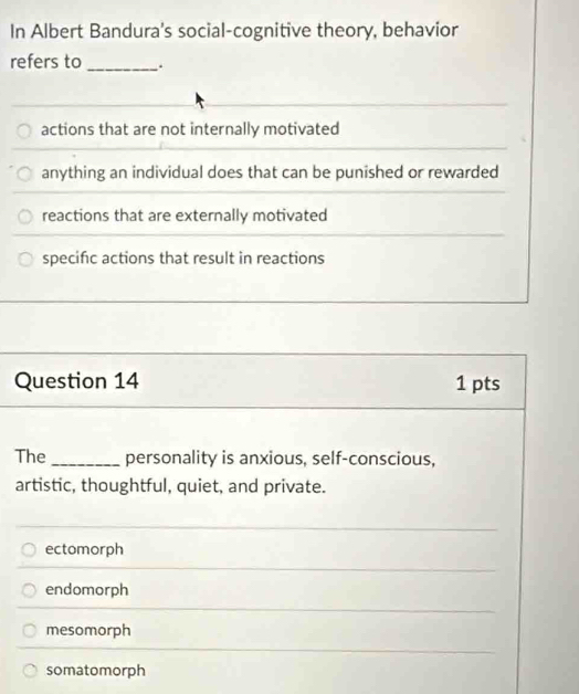 In Albert Bandura's social-cognitive theory, behavior
refers to _.
actions that are not internally motivated
anything an individual does that can be punished or rewarded
reactions that are externally motivated
specific actions that result in reactions
Question 14 1 pts
The_ personality is anxious, self-conscious,
artistic, thoughtful, quiet, and private.
ectomorph
endomorph
mesomorph
somatomorph