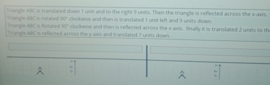 Triangle ABC is translated down 1 unit and to the right 9 units. Then the triangle is reflected across the x-axis,
Triangle ABC is rotated 90° clockwise and then is translated 1 unit left and 9 units down.
Triangle ABC is Rotated 90° clockwise and then is reflected across the x-axis, finally it is translated 2 units to th
Triangle ABC is reflected across the y-axis and translated 7 units down,