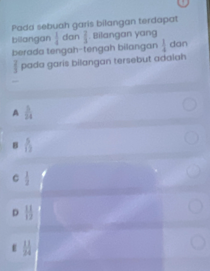 Pada sebuah garis bilangan terdapat
bilangan  1/4  dan  2/3 . Bilangan yang
berada tengah-tengah bilangan  1/4  dan
 2/3  pada garis bilangan tersebut adalah
A  5/24 
B  5/12 
C  1/2 
D  11/12 
E  11/24 