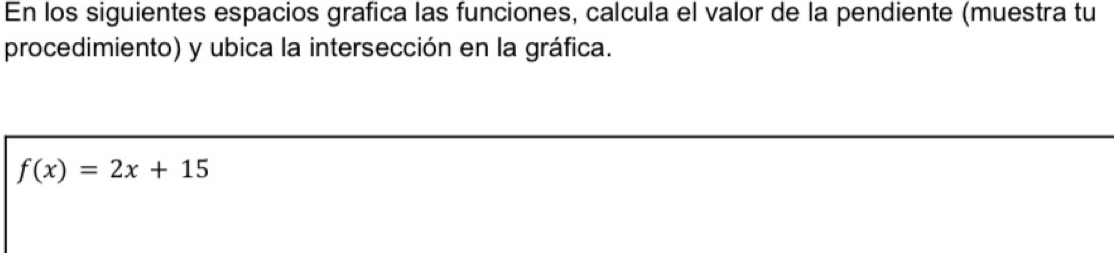 En los siguientes espacios grafica las funciones, calcula el valor de la pendiente (muestra tu 
procedimiento) y ubica la intersección en la gráfica.
f(x)=2x+15