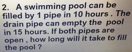 A swimming pool can be 
filled by 1 pipe in 10 hours. The 
drain pipe can empty the pool 
in 15 hours. If both pipes are 
open , how long will it take to fill 
the pool ?