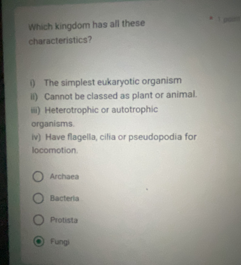 Which kingdom has all these
* 3 godit
characteristics?
i) The simplest eukaryotic organism
ii) Cannot be classed as plant or animal.
iii) Heterotrophic or autotrophic
organisms.
iv) Have flagella, cilia or pseudopodia for
locomotion.
Archaea
Bacteria
Protista
Fungi