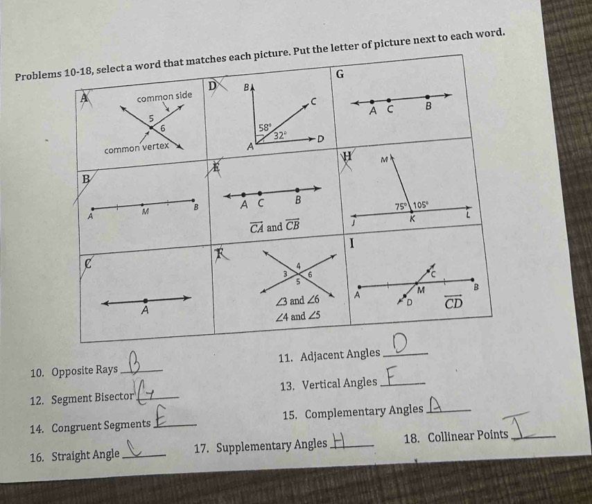 Proble. Put the letter of picture next to each word.
10. Opposite Rays_ 11. Adjacent Angles_
12. Segment Bisector_ 13. Vertical Angles_
14. Congruent Segments _15. Complementary Angles_
16. Straight Angle _17. Supplementary Angles _18. Collinear Points_