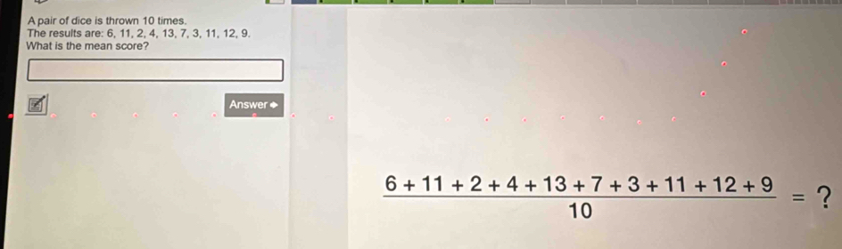 A pair of dice is thrown 10 times. 
The results are: 6, 11, 2, 4, 13, 7, 3, 11, 12, 9. 
What is the mean score? 
Answer◆
 (6+11+2+4+13+7+3+11+12+9)/10 = ?