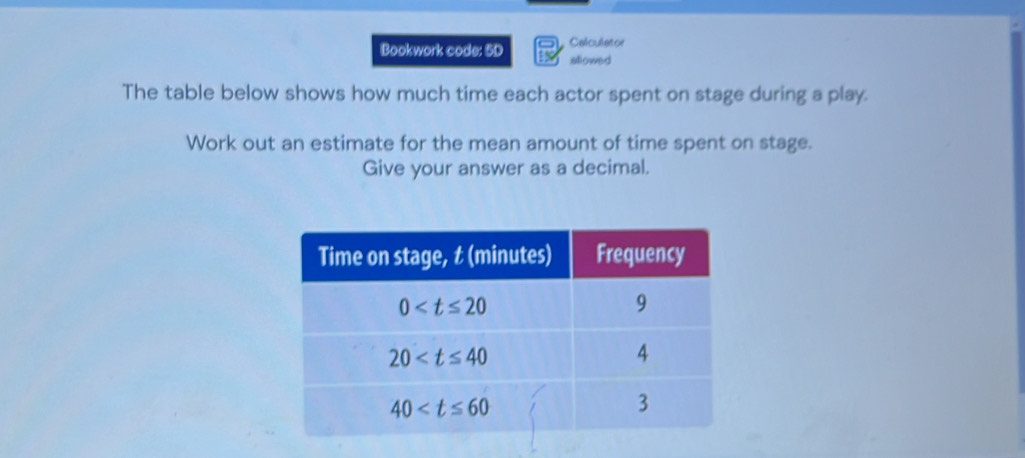 Bookwork code: 5D Calculator
allowed
The table below shows how much time each actor spent on stage during a play.
Work out an estimate for the mean amount of time spent on stage.
Give your answer as a decimal.