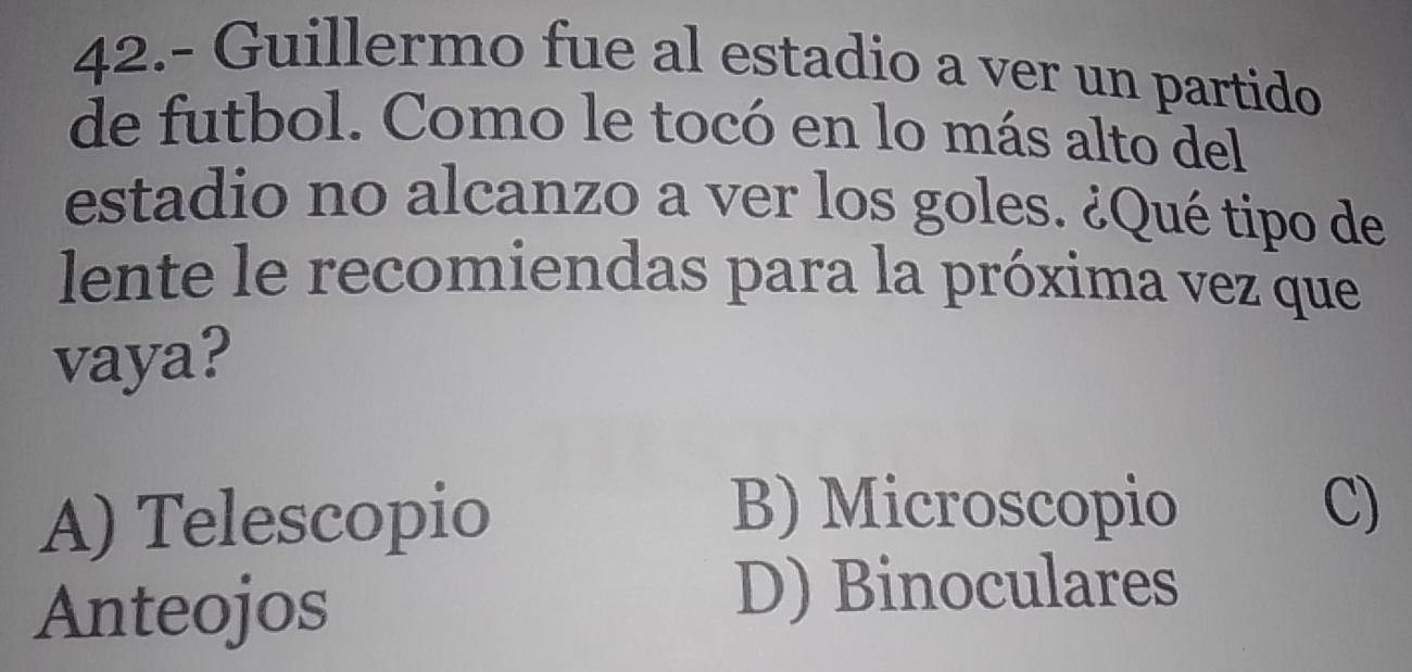 42.- Guillermo fue al estadio a ver un partido
de futbol. Como le tocó en lo más alto del
estadio no alcanzo a ver los goles. ¿Qué tipo de
lente le recomiendas para la próxima vez que
vaya?
A) Telescopio
B) Microscopio C)
Anteojos
D) Binoculares