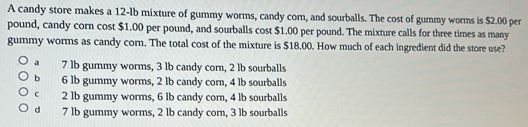 A candy store makes a 12-lb mixture of gummy worms, candy corn, and sourballs. The cost of gummy worms is $2.00 per
pound, candy corn cost $1.00 per pound, and sourballs cost $1.00 per pound. The mixture calls for three times as many
gummy worms as candy corn. The total cost of the mixture is $18.00. How much of each ingredient did the store use?
a 7 lb gummy worms, 3 lb candy corn, 2 lb sourballs
b 6 lb gummy worms, 2 lb candy corn, 4 lb sourballs
c 2 lb gummy worms, 6 lb candy corn, 4 lb sourballs
d 7 lb gummy worms, 2 lb candy corn, 3 lb sourballs