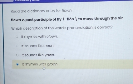 Read the dictionary entry for flown.
flown v. past participle of fly  flōn to move through the air
Which description of the word's pronunciation is correct?
It rhymes with clown.
It sounds like noun.
It sounds like yawn.
It rhymes with groan.