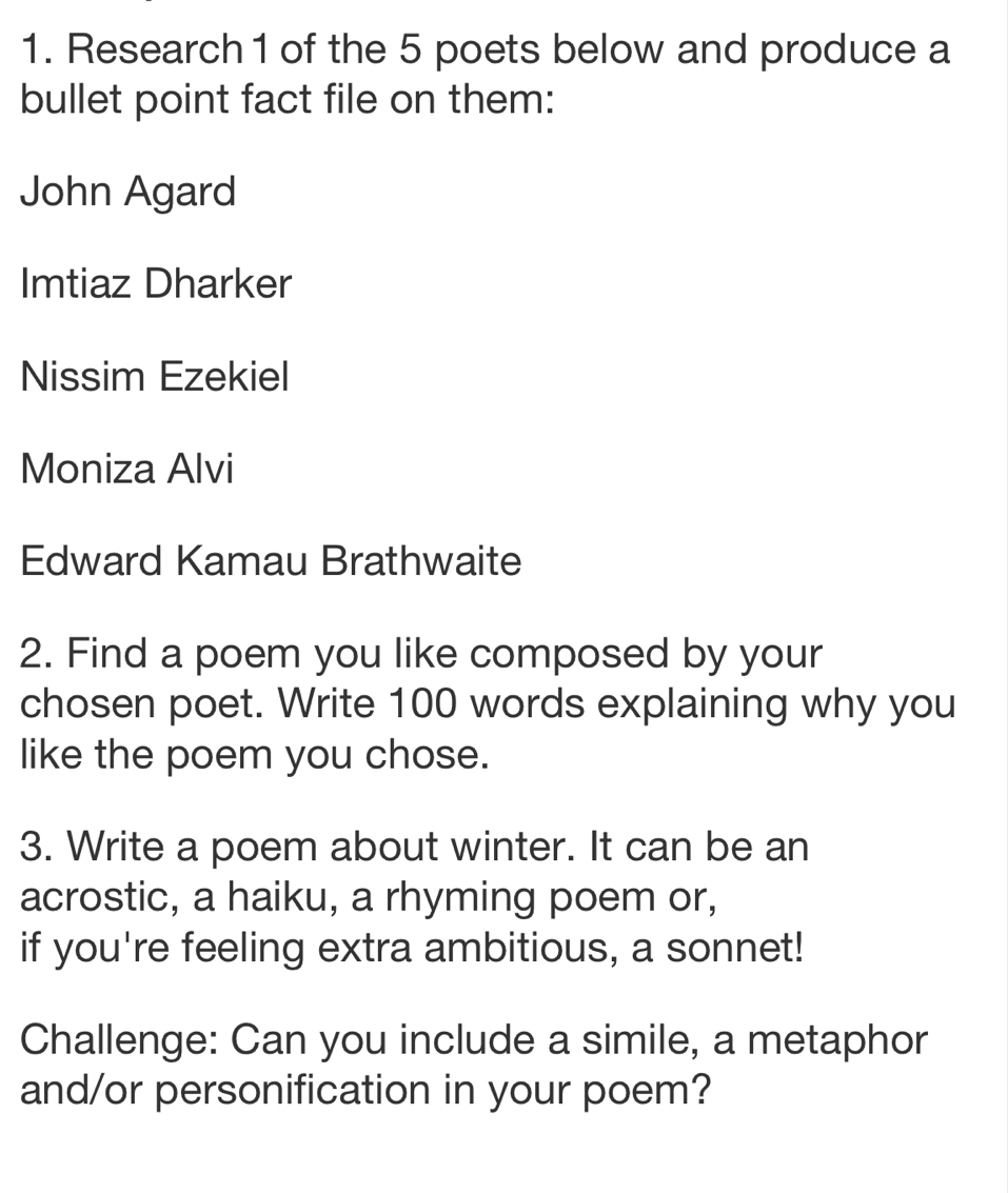 Research 1 of the 5 poets below and produce a 
bullet point fact file on them: 
John Agard 
Imtiaz Dharker 
Nissim Ezekiel 
Moniza Alvi 
Edward Kamau Brathwaite 
2. Find a poem you like composed by your 
chosen poet. Write 100 words explaining why you 
like the poem you chose. 
3. Write a poem about winter. It can be an 
acrostic, a haiku, a rhyming poem or, 
if you're feeling extra ambitious, a sonnet! 
Challenge: Can you include a simile, a metaphor 
and/or personification in your poem?