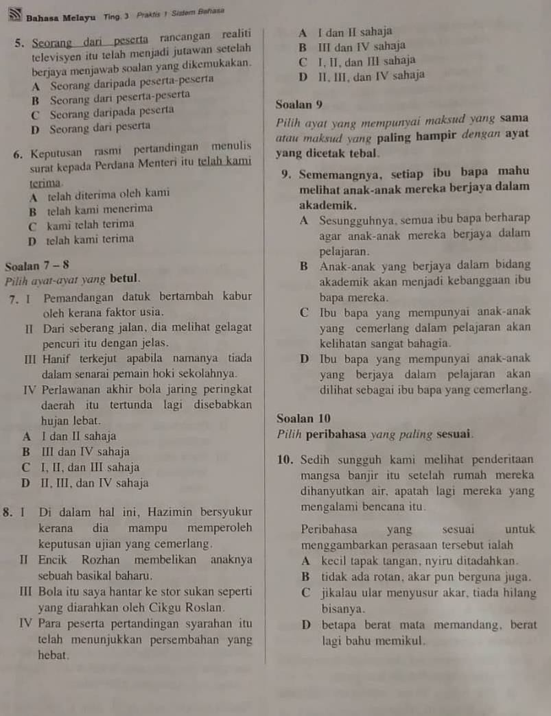 Bahasa Melayu Ting. 3 Praktis 1 Sistom Bahasa
5. Seorang dari peserta rancangan realiti A I dan II sahaja
televisyen itu telah menjadi jutawan setelah B III dan IV sahaja
berjaya menjawab soalan yang dikemukakan. C I, II, dan III sahaja
A Seorang daripada peserta-peserta D II, III, dan IV sahaja
B Seorang dari peserta-peserta Soalan 9
C Seorang daripada peserta
D Seorang dari peserta Pilih ayat yang mempunyai maksud yang sam
atau maksud yang paling hampir dengan ayat
6. Keputusan rasmi pertandingan menulis yang dicetak tebal.
surat kepada Perdana Menteri itu telah kami
terima 9. Sememangnya, setiap ibu bapa mahu
A telah diterima oleh kami melihat anak-anak mereka berjaya dalam
B telah kami menerima akademik.
C kami telah terima A Sesungguhnya, semua ibu bapa berharap
D telah kami terima agar anak-anak mereka berjaya dalam
pelajaran.
Soalan 7 - 8 B Anak-anak yang berjaya dalam bidang
Pilih ayat-ayat yang betul. akademik akan menjadi kebanggaan ibu
7. I Pemandangan datuk bertambah kabur bapa mereka.
oleh kerana faktor usia. C Ibu bapa yang mempunyai anak-anak
II Dari seberang jalan, dia melihat gelagat yang cemerlang dalam pelajaran akan
pencuri itu dengan jelas. kelihatan sangat bahagia.
III Hanif terkejut apabila namanya tiada D Ibu bapa yang mempunyai anak-anak
dalam senarai pemain hoki sekolahnya. yang berjaya dalam pelajaran akan
V Perlawanan akhir bola jaring peringkat dilihat sebagai ibu bapa yang cemerlang.
daerah itu tertunda lagi disebabkan
hujan lebat. Soalan 10
A I dan II sahaja Pilih peribahasa yang paling sesuai.
B III dan IV sahaja
C I, II, dan III sahaja 10. Sedih sungguh kami melihat penderitaan
D II, III, dan IV sahaja mangsa banjir itu setelah rumah mereka
dihanyutkan air, apatah lagi mereka yang
8. I Di dalam hal ini, Hazimin bersyukur mengalami bencana itu.
kerana dia mampu memperoleh Peribahasa yang sesuai untuk
keputusan ujian yang cemerlang. menggambarkan perasaan tersebut ialah
II Encik Rozhan membelikan anaknya A kecil tapak tangan, nyiru ditadahkan.
sebuah basikal baharu. B tidak ada rotan, akar pun berguna juga.
III Bola itu saya hantar ke stor sukan seperti C jikalau ular menyusur akar, tiada hilang
yang diarahkan oleh Cikgu Roslan. bisanya.
IV Para peserta pertandingan syarahan itu D betapa berat mata memandang, berat
telah menunjukkan persembahan yang lagi bahu memikul.
hebat.