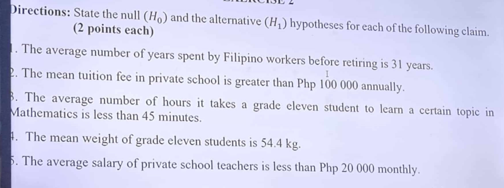 Directions: State the null (H_0) and the alternative (H_1) hypotheses for each of the following claim. 
(2 points each) 
1. The average number of years spent by Filipino workers before retiring is 31 years. 
2. The mean tuition fee in private school is greater than Php 100 000 annually. 
8. The average number of hours it takes a grade eleven student to learn a certain topic in 
Mathematics is less than 45 minutes. 
4. The mean weight of grade eleven students is 54.4 kg. 
5. The average salary of private school teachers is less than Php 20 000 monthly.