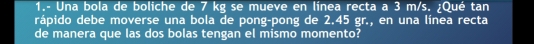 1.- Una bola de boliche de 7 kg se mueve en línea recta a 3 m/s. ¿Qué tan 
rápido debe moverse una bola de pong-pong de 2.45 gr., en una línea recta 
de manera que las dos bolas tengan el mismo momento?