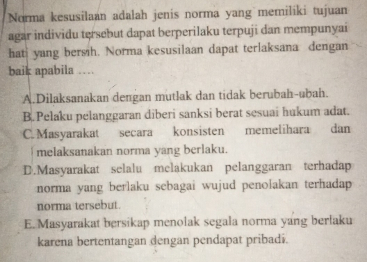 Norma kesusilaan adalah jenis norma yang memiliki tujuan
agar individu tersebut dapat berperilaku terpuji dan mempunyai
hat yang bersih. Norma kesusilaan dapat terlaksana dengan
baik apabila …
A.Dilaksanakan dengan mutlak dan tidak berubah-ubah.
B.Pelaku pelanggaran diberi sanksi berat sesuai hukum adat.
C. Masyarakat secara konsisten memelihara dan
melaksanakan norma yang berlaku.
D.Masyarakat selalu melakukan pelanggaran terhadap
norma yang berlaku sebagai wujud penolakan terhadap 
norma tersebut.
E. Masyarakat bersikap menolak segala norma yang berlaku
karena bertentangan dengan pendapat pribadi.