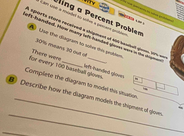 Real 
Worls 
UITY Su use percents to solve problems 
ling a Percent Problem 
can use a model to solve a percent problen 
CACC 6,RP 3 
sports store received a shipment of 400 baseball gloves. 30% we 
eft-handed. How many left-handed gloves were in the shipmen 
Use the diagram to solve this problem
30% means 30 out of 
`. 
There were left-handed gloves 
for every 100 baseball gloves
30
Complete the diagram to model this situation
100
BDescribe how the diagram models the shipment of gloves
400
_ 
_