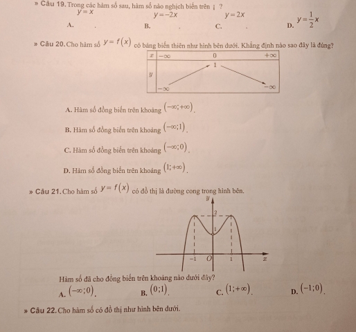 Trong các hàm số sau, hàm số nào nghịch biển trên | ?
y=x y=-2x y=2x
A. B. C. D. y= 1/2 x
» Câu 20.Cho hàm số y=f(x) có bảng biển thiên như hình bên dưới. Khẳng định nào sao đây là đùng?
A. Hàm số đồng biến trên khoảng (-∈fty ;+∈fty ).
B. Hàm số đồng biển trên khoảng (-∈fty ;1).
C. Hàm số đồng biến trên khoảng (-∈fty ;0).
D. Hàm số đồng biển trên khoảng (1;+∈fty ). 
* Câu 21. Cho hàm số y=f(x) có đồ thị là đường cong trong hình bên.
Hàm số đã cho đồng biến trên khoảng nào dưới đây?
A. (-∈fty ;0). B. (0;1). C. (1;+∈fty ). D. (-1;0). 
* Câu 22. Cho hàm số có đồ thị như hình bên dưới.