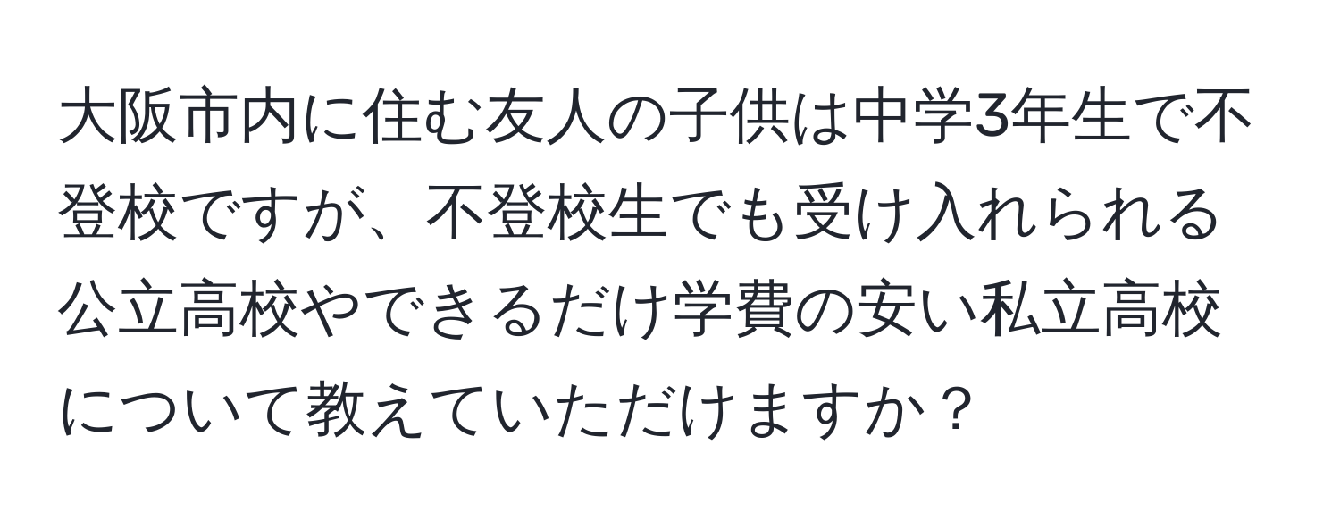 大阪市内に住む友人の子供は中学3年生で不登校ですが、不登校生でも受け入れられる公立高校やできるだけ学費の安い私立高校について教えていただけますか？