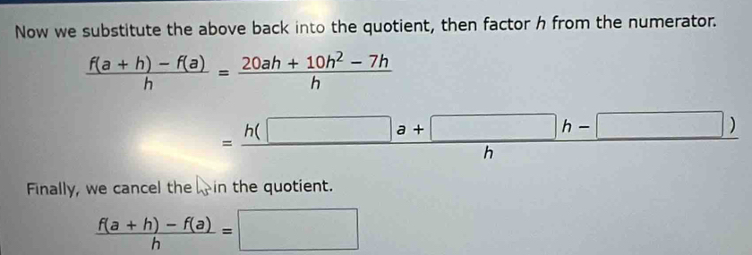 Now we substitute the above back into the quotient, then factor h from the numerator.
 (f(a+h)-f(a))/h = (20ah+10h^2-7h)/h 
= (h(□ a+□ h-□ ))/h 
∴ ∠ DAD=∠ CAC=90°
Finally, we cancel the in the quotient.
 (f(a+h)-f(a))/h =□