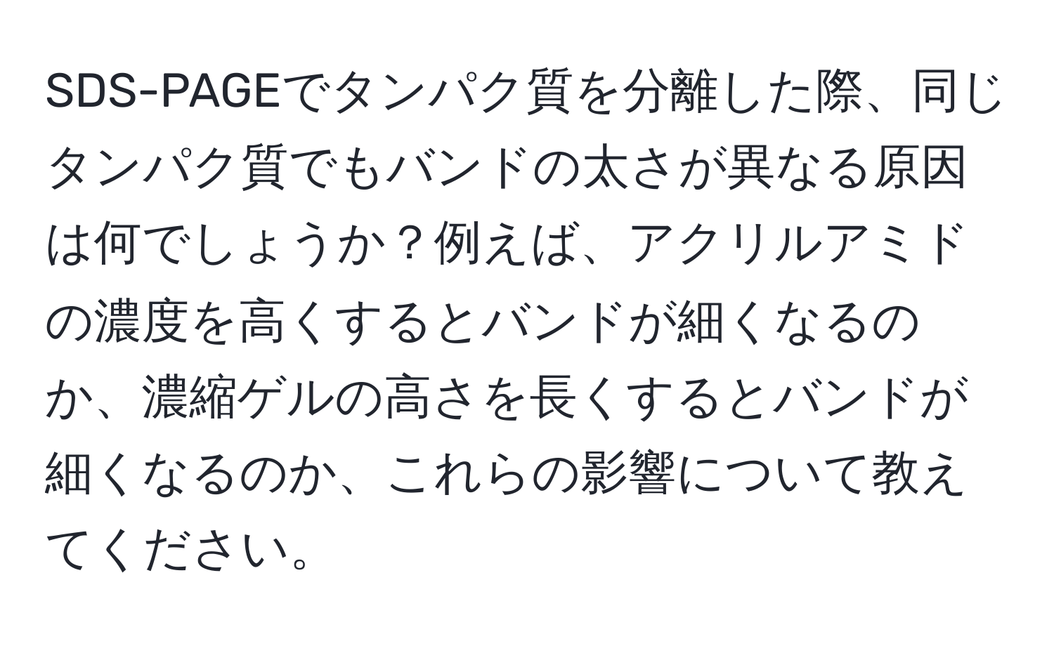 SDS-PAGEでタンパク質を分離した際、同じタンパク質でもバンドの太さが異なる原因は何でしょうか？例えば、アクリルアミドの濃度を高くするとバンドが細くなるのか、濃縮ゲルの高さを長くするとバンドが細くなるのか、これらの影響について教えてください。