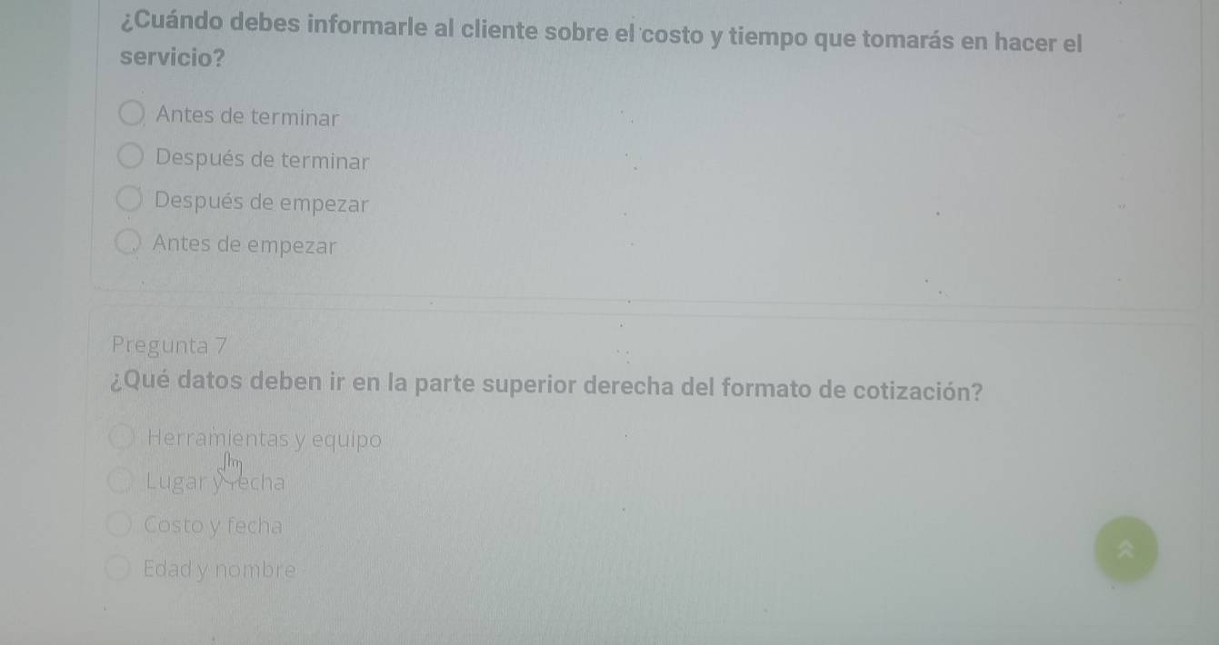 ¿Cuándo debes informarle al cliente sobre el costo y tiempo que tomarás en hacer el
servicio?
Antes de terminar
Después de terminar
Después de empezar
Antes de empezar
Pregunta 7
¿Qué datos deben ir en la parte superior derecha del formato de cotización?
Herramientas y equipo
Lugary recha
Costo y fecha
Edad y nombre