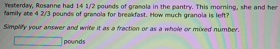 Yesterday, Rosanne had 14 1/2 pounds of granola in the pantry. This morning, she and her 
family ate 4 2/3 pounds of granola for breakfast. How much granola is left? 
Simplify your answer and write it as a fraction or as a whole or mixed number.
□ pounds