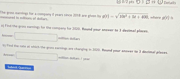 5 3 19 ①Details 
The gross earnings for a company t years since 2018 are given by g(t)=sqrt(10t^2+5t+400) , where g(t) is 
measured in millions of dollars. 
a) Find the gross earnings for the company for 2020. Round your answer to 3 decimal places. 
Answer: □ million dollars
b) Find the rate at which the gross earnings are changing in 2020. Round your answer to 3 decimal places. 
Answer: □ million dollars / year
Submit Question