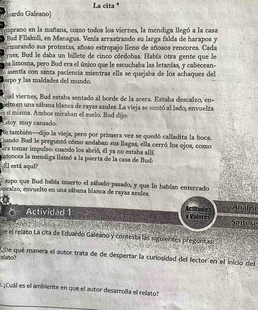 La cita * 
duardo Galeano) 
emprano en la mañana, como todos los viernes, la mendiga llegó a la casa 
Bud Fllakoll, en Managua. Venía arrastrando su larga falda de harapos y 
nurmurando sus protestas, añoso estropajo lleno de añosos rencores. Cada 
ernes, Bud le daba un billete de cinco córdobas. Había otra gente que le 
aba limosna, pero Bud era el único que le escuchaba las letanías, y cabecean- 
do asentía con santa paciencia mientras ella se quejaba de los achaques del 
terpo y las maldades del mundo. 
Aquel viernes, Bud estaba sentado al borde de la acera. Estaba descalzo, en- 
quelto en una sábana blanca de rayas azules. La vieja se sentó al lado, envuelta 
en sí misma. Ambos miraban el suelo. Bud dijo: 
Estoy muy cansado. 
2Yo también—dijo la vieja, pero por primera vez se quedó calladita la boca. 
Cuando Bud le preguntó cómo andaban sus llagas, ella cerró los ojos, como 
para tomar impulso: cuando los abrió, él ya no estaba allí. 
Entonces la mendiga llamó a la puerta de la casa de Bud: 
Él está aquí? 
Y supo que Bud había muerto el sábado pasado, y que lo habían enterrado 
descalzo, envuelto en una sábana blanca de rayas azules. 
Actitudes Análisi 
Actividad 1 v Valores Sintesis 
Lee el relato La cita de Eduardo Galeano y contesta las siguientes preguntas: 
elato? De qué manera el autor trata de de despertar la curiosidad del lector en el inicio del 
2. ¿Cuál es el ambiente en que el autor desarrolla el relato?