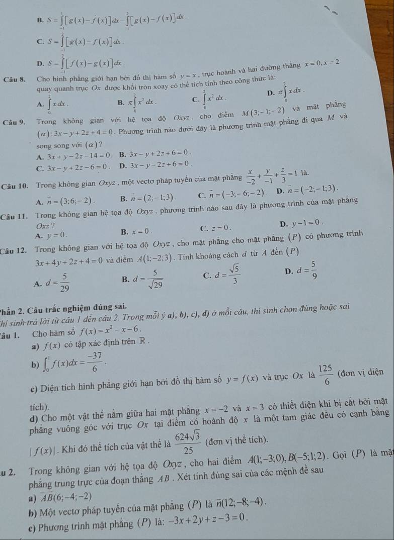 B. S=∈tlimits _(-1)^1[g(x)-f'(x)]dx-∈tlimits _1^(2[g(x)-f(x)]dx
C. S=∈tlimits _0^2[g(x)-f(x)]dx.
D. S=∈tlimits _0^2[f(x)-g(x)]dx.
Câu 8. Cho hình phẳng giới hạn bởi đồ thị hàm số y=x , trục hoành và hai đường thắng x=0,x=2
quay quanh trục Ox được khối tròn xoay cô thể tích tính theo công thức là:
A. ∈tlimits _0^2xdx. B. π ∈tlimits _0^2x^2)dx. C. ∈tlimits _0^(2x^2)dx. D. π ∈tlimits _0^(2xdx.
Câu9. Trong không gian với hệ tọa độ Oxyz, cho điễm M(3;-1;-2) và mặt phắng
(a) 3x-y+2z+4=0. Phương trình nào dưới đây là phương trình mặt phẳng đi qua M và
song song với (α)?
A. 3x+y-2z-14=0. B. 3x-y+2z+6=0.
C. 3x-y+2z-6=0 D. 3x-y-2z+6=0.
Câu 10. Trong không gian Oxyz , một vectơ pháp tuyển của mặt phẳng frac x)-2+ y/-1 + z/3 =1 là
A. overline n=(3;6;-2). B. vector n=(2;-1;3). C. overline n=(-3;-6;-2) D. vector n=(-2;-1;3).
Cầu 11. Trong không gian hệ tọa độ Oxyz , phương trình nào sau đây là phương trình của mặt phẳng
Oxz ?
A. y=0. B. x=0. C. z=0. D. y-1=0.
Cầu 12. Trong không gian với hệ tọa độ Oxyz , cho mặt phẳng cho mặt phẳng (P) có phương trình
3x+4y+2z+4=0 và điểm A(1;-2;3). Tính khoảng cách đ từ A đến (P)
A. d= 5/29  B. d= 5/sqrt(29)  C. d= sqrt(5)/3  D. d= 5/9 
Phần 2. Câu trắc nghiệm đúng sai.
Thi sinh trả lời từ câu 1 đến câu 2. Trong mỗi ý a), b), c), đ) ở mỗi câu, thí sinh chọn đúng hoặc sai
Tâu 1. Cho hàm số f(x)=x^2-x-6.
a) f(x) có tập xác định trên R .
b) ∈t _0^(1f(x)dx=frac -37)6.
c) Diện tích hình phẵng giới hạn bởi đồ thị hàm số y=f(x) và trục Ox là  125/6  (đơn vị diện
tích).
d) Cho một vật thể nằm giữa hai mặt phăng x=-2 và x=3 có thiết diện khi bị cắt bởi mặt
phẳng vuông góc với trục Ox tại điểm có hoành độ x là một tam giác đều có cạnh bằng
f(x)|. Khi đó thể tích của vật thể là  624sqrt(3)/25  (đơn vị thể tích).
u 2. Trong không gian với hhat e tọa độ Oxyz, cho hai điểm A(1;-3;0),B(-5;1;2).  Gọi (P) là mặt
phẳng trung trực của đoạn thắng AB . Xét tính đúng sai của các mệnh đề sau
a) overline AB(6;-4;-2)
b) Một vectơ pháp tuyến của mặt phẳng (P) là vector n(12;-8;-4).
c) Phương trình mặt phẳng (P) là: -3x+2y+z-3=0.