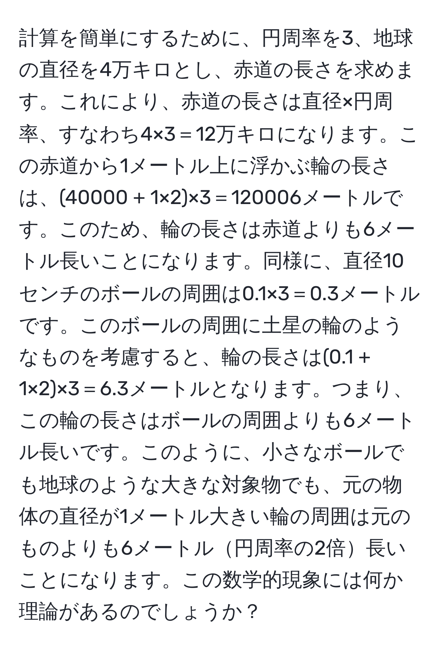 計算を簡単にするために、円周率を3、地球の直径を4万キロとし、赤道の長さを求めます。これにより、赤道の長さは直径×円周率、すなわち4×3＝12万キロになります。この赤道から1メートル上に浮かぶ輪の長さは、(40000 + 1×2)×3＝120006メートルです。このため、輪の長さは赤道よりも6メートル長いことになります。同様に、直径10センチのボールの周囲は0.1×3＝0.3メートルです。このボールの周囲に土星の輪のようなものを考慮すると、輪の長さは(0.1 + 1×2)×3＝6.3メートルとなります。つまり、この輪の長さはボールの周囲よりも6メートル長いです。このように、小さなボールでも地球のような大きな対象物でも、元の物体の直径が1メートル大きい輪の周囲は元のものよりも6メートル円周率の2倍長いことになります。この数学的現象には何か理論があるのでしょうか？