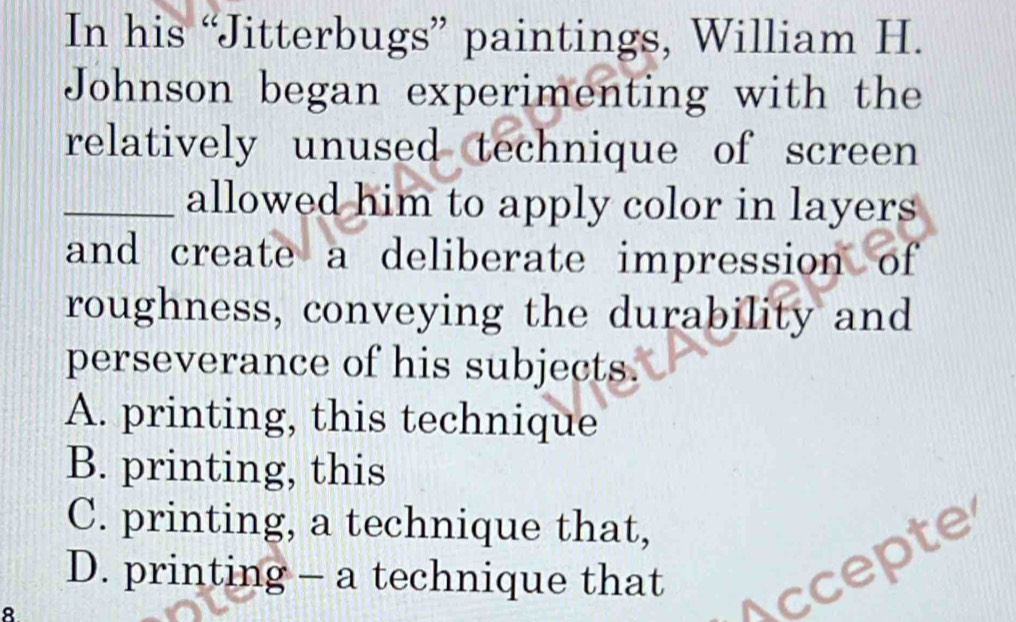 In his “Jitterbugs” paintings, William H.
Johnson began experimenting with the
relatively unused technique of screen
_allowed him to apply color in layers
and create a deliberate impression of
roughness, conveying the durability and
perseverance of his subjects.
A. printing, this technique
B. printing, this
C. printing, a technique that,
D. printing - a technique that
8
Accepte