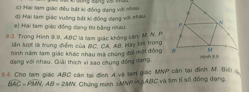 a t ki đông đạng với nhau^(c) Hai tam giác đều bất kì đồng dạng với nhau.
d) Hai tam giác vuông bất kì đồng dạng với nhau.
e) Hai tam giác đồng dạng thì bằng nhau.
9.3. Trong Hình 9.9, ABC là tam giác không cân; M, N, P
lần lượt là trung điểm của BC, CA, AB. Hãy tìm trong
hình năm tam giác khác nhau mà chúng đôi một đồng 
dạng với nhau. Giải thích vì sao chúng đồng dạng.
9.4. Cho tam giác ABC cân tại đỉnh A và tam giác MNP cân tại đỉnh M. Biết rằ
widehat BAC)=widehat PMN, AB=2MN. Chứng minh △ MNP∈fty △ ABC và tìm tỉ số đồng dạng.