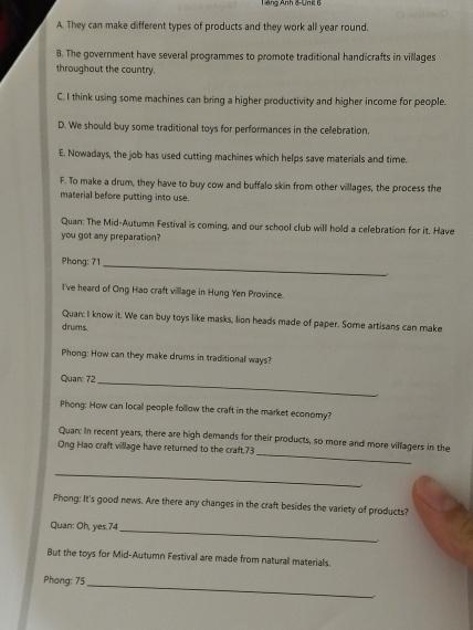 Tếng Anh 8-Unil 6
A. They can make different types of products and they work all year round.
B. The government have several programmes to promote traditional handicrafts in villages
throughout the country.
C. I think using some machines can bring a higher productivity and higher income for people.
D. We should buy some traditional toys for performances in the cellebration.
E. Nowadays, the job has used cutting machines which helps save materials and time.
F. To make a drum, they have to buy cow and buffalo skin from other villages, the process the
material before putting into use.
Quan: The Mid-Autumn Festival is coming, and our school club will hold a celebration for it. Have
you got any preparation?
Phang: 71 _
I've heard of Ong Hao craft village in Hung Yen Province.
Quan: I know it. We can buy toys like masks, lion heads made of paper. Some artisans can make
drums.
Phong: How can they make drums in traditional ways?
Quar: 72
_
Phong: How can local people follow the craft in the market economy?
_
Quan: In recent years, there are high demands for their products, so more and more villagers in the
Ong Hao craft village have returned to the craft, 73
_
Phong: It's good news. Are there any changes in the craft besides the variety of products?
Quan: Oh, yes. 74
_
But the toys for Mid-Autumn Festival are made from natural materials.
Phong: 75 _