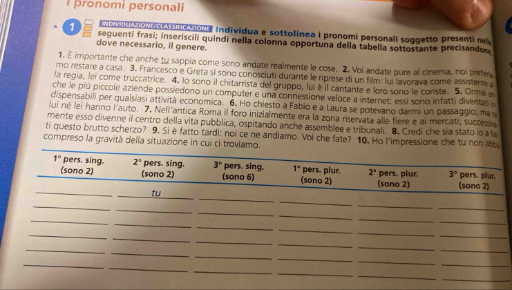 pronomi personali
INDIVIDUAZIONE/LASSIFCAZIONE Individua e sottolinea i pronomi personali soggetto presenti nel
1 seguenti frasi; inseriscili quindi nella colonna opportuna della tabella sottostante precisandon
dove necessario, il genere.
1. È importante che anche tu sappia come sono andate realmente le cose. 2. Voi andate pure al cinema, noi prefer
mo restare a casa. 3. Francesco e Greta si sono conosciuti durante le riprese di un film: lui lavorava come assistente 
la regia, lei come truccatrice. 4. lo sono il chitarrista del gruppo, lui è il cantante e loro sono le coriste. 5. Ormai a
che le più piccole aziende possiedono un computer e una connessione veloce a internet: essi sono infatti diventati 
dispensabili per qualsiasi attività economica. 6. Ho chiesto a Fabio e a Laura se potevano darmi un passaggio; man
lui né lei hanno l'auto. 7. Nell'antica Roma il foro inizialmente era la zona riservata alle fiere e ai mercati; successin
mente esso divenne il centro della vita pubblica, ospitando anche assemblee e tribunali. 8. Credi che sia stato io a f
ti questo brutto scherzo? 9. Siè fatto tardi: noi ce ne andiamo. Voi che fate? 10. Ho l'impressione che tu non ab
compreso la gravità della situazione in cui ci trovia