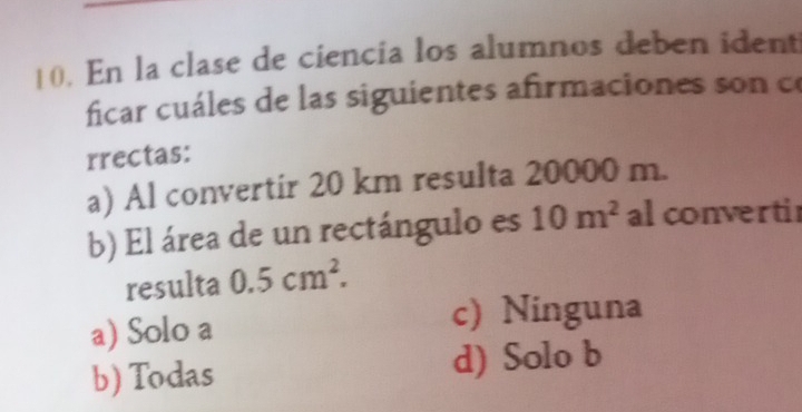 En la clase de ciencia los alumnos deben ident
ficar cuáles de las siguientes afirmaciones son c
rrectas:
a) Al convertir 20 km resulta 20000 m.
b) El área de un rectángulo es 10m^2 al converti
resulta 0.5cm^2.
a) Solo a c) Ninguna
b) Todas d) Solo b