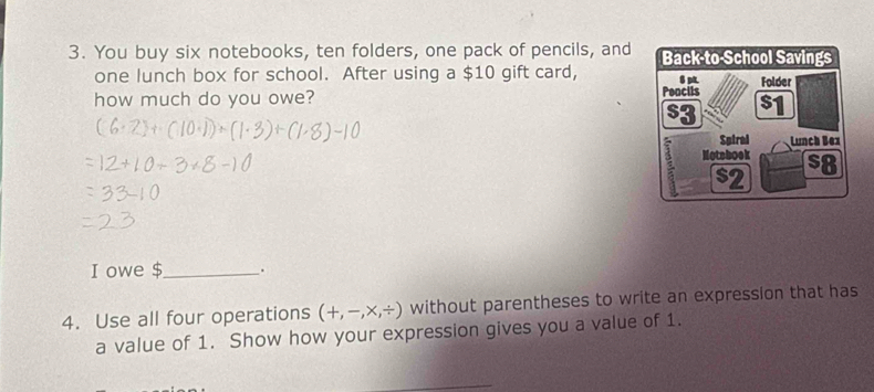 You buy six notebooks, ten folders, one pack of pencils, and Back-to-School Savings 
one lunch box for school. After using a $10 gift card, Folder 
how much do you owe? Pencils $1
s3 
Spiral Lunch Bex
5 Motsbook $8
$2
I owe $_ . 
4. Use all four operations (+,-,* ,/ ) without parentheses to write an expression that has 
a value of 1. Show how your expression gives you a value of 1.