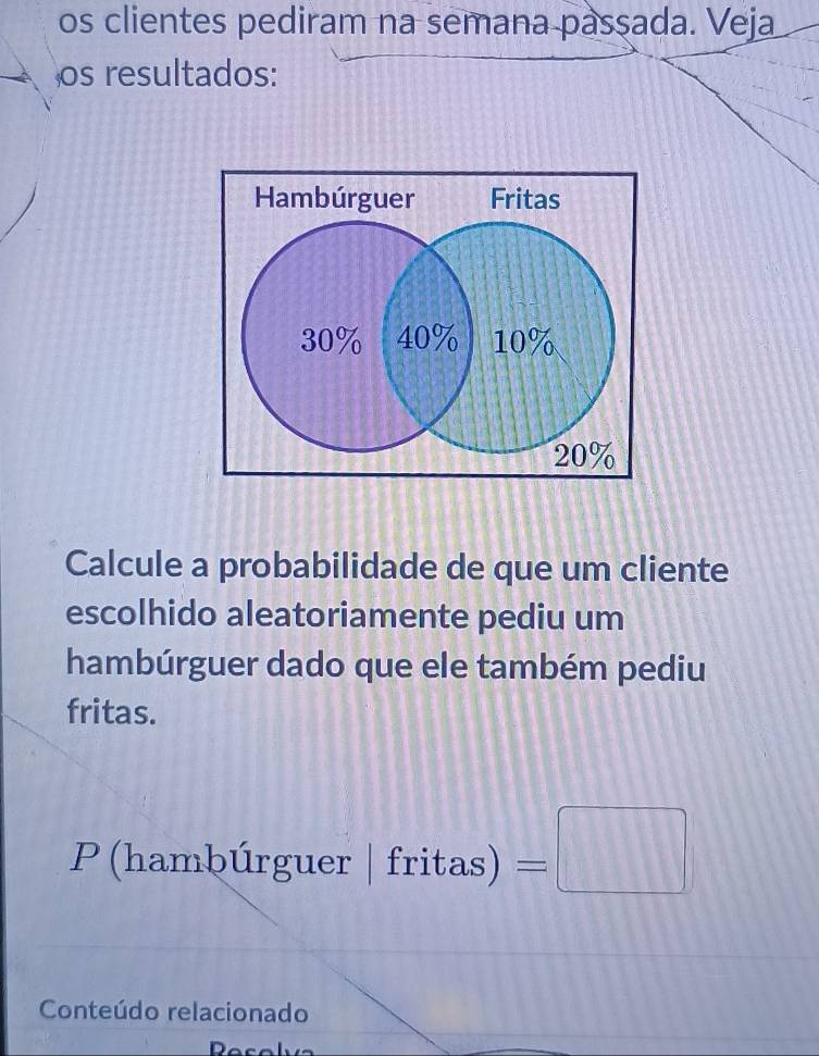 os clientes pediram na semana passada. Veja 
os resultados: 
Calcule a probabilidade de que um cliente 
escolhido aleatoriamente pediu um 
hambúrguer dado que ele também pediu 
fritas. 
P (hambúrguer |fritas)=□
Conteúdo relacionado