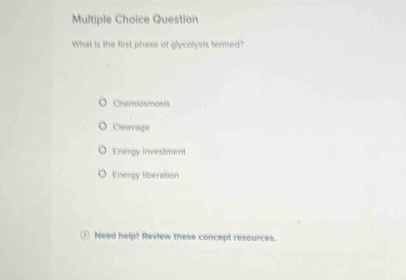 Question
What is the first phase of glycolysis termed?
Chemiosmosis
Cleavage
Energy investment
Energy liberation
Need help? Review these concept resources.