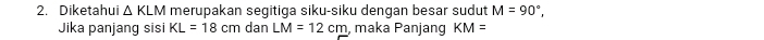 Diketahui △ KLM merupakan segitiga siku-siku dengan besar sudut M=90°, 
Jika panjang sisi KL=18cm dan LM=12cm , maka Panjang KM=