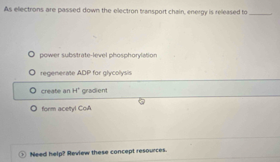 As electrons are passed down the electron transport chain, energy is released to_
power substrate-level phosphorylation
regenerate ADP for glycolysis
create an H^+ gradient
form acetyl CoA
Need help? Review these concept resources.