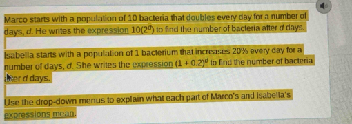 Marco starts with a population of 10 bacteria that doubles every day for a number of
days, d. He writes the expression 10(2^d) to find the number of bacteria after d days. 
Isabella starts with a population of 1 bacterium that increases 20% every day for a 
number of days, d. She writes the expression (1+0.2)^d to find the number of bacteria 
ther d days. 
Use the drop-down menus to explain what each part of Marco's and Isabella's 
expressions mean.