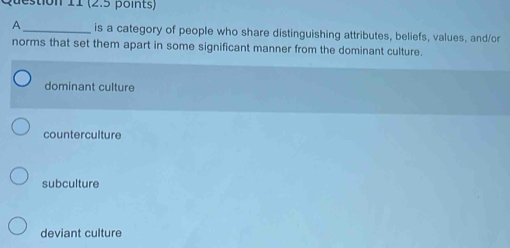 A_ is a category of people who share distinguishing attributes, beliefs, values, and/or
norms that set them apart in some significant manner from the dominant culture.
dominant culture
counterculture
subculture
deviant culture