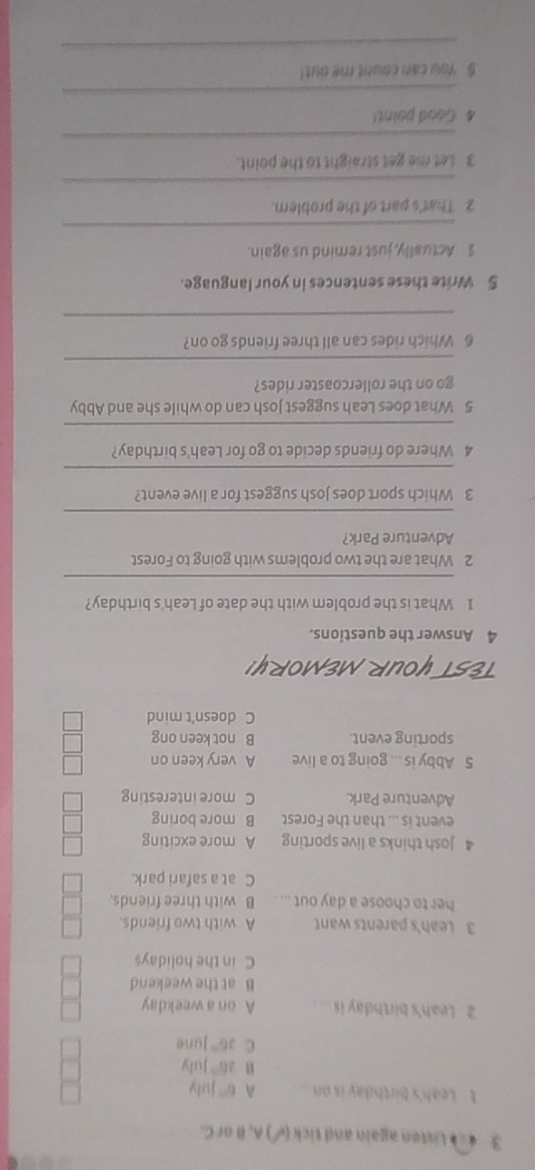 3 4 = Listen again and tick ( ) A, B or C.
1 Leah's birthday is on A 6^(th) july
n 26° July
C 36° June
Leah's birthday is .... A on a weekday
B at the weekend
C in the holidays
3 Leah's parents want A with two friends.
her to choose a day out ... . B with three friends.
C at a safari park.
4 Josh thinks a live sporting A more exciting
event is ... than the Forest B more boring
Adventure Park. C more interesting
5 Abby is ... going to a live A very keen on
sporting event. B not keen ong
C doesn’t mind
TEST YOUR MEMORY!
4 Answer the questions.
1 What is the problem with the date of Leah's birthday?
_
2 What are the two problems with going to Forest
Adventure Park?
_
3 Which sport does Josh suggest for a live event?
_
4 Where do friends decide to go for Leah's birthday?
_
5 What does Leah suggest Josh can do while she and Abby
go on the rollercoaster rides?
_
6 Which rides can all three friends go on?
_
5 Write these sentences in your language.
1 Actually, just remind us again.
_
2 That's part of the problem.
_
3 Let me get straight to the point.
_
4 Good point!
_
$ You can count me out!
_