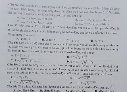 Một con lắc lò xo nằm ngang với chiều dài tự nhiên của lò xo là I_0=20cm , độ cứng
100 N/m. Khối lượng vật nặng 100g đang dao động điều hoà với năng lượng 2.10^(-2)J , Chiều
đài cực đại và cực tiểu của lò xo trong quả trình dao động là:
A. lmax =20cm;l_min=18cm. B. l_max=22cm:l_min=18cm.
C. lux =23cm;l_min=19cm. D. l_max=32cm;l_min=30cm.
Câu 57: Một con lắc lò xo độ cứng k=20N/m đao động với chu ki 2s. Khi pha dao động là
π rad thi gia tốc là 20sqrt(3)cm/s^2 F. Biết phương trình đao động của vật biểu diễn theo hàm cosin.
Năng lượng của nó là:
A. 48.10^(-3)J. B. 96.10^(-1)J. C. 1210^(-1)J. D. 2410^3J.
Câu 58: Một ellx có độ cứng của lò xo là k. Khi mắc lò xo với vật có khối lượng mị thì con
lắc dđđh với chu kỳ T_1. Khi mắc lò xo với vật có khổi lượng mẹ thì con lắc dđđh với chu kỷ
T_2 Hỏi khi treo lò xo với vật m=m_1+m_2 thì lò xo dao động với chu kỳ
A. T=T_1+T_2 B. T=sqrt (T_1)^2+T_2^2
C. T=sqrt (T_1)^2+T_2^2/T_1T_2 D. T=T_1T_2/sqrt (T_1)^2+T_2^2
Câu 59: Cllx có độ cứng là k. Khi mắc lò xo với vật có khổi lượng mị thi con lắc đđđh với
chu kỳ I. Khi mắc lò xo với vật có khổi lượng mẹ thì con lắc đđdh với chu kỳ T_2 :. Hỏi khi
treo lò xo với vật m=m_1-m_2 thi lò xo đao động với chu kỳ T thỏa mãn, (biết m_1>m_2)
A. T=T_1-T_2 B. T-sqrt (T_1)^2-T_2^2
C. T=sqrt (T_1)^2-T_2^2/T_1T_2 T=T_1T_2/sqrt (T_1)^2-T_2^2
D.
Câu 60: Cllx đđđh. Khi tăng khối lượng của vật lên 4 lần thì tần số dao động của vật.
A. tăng lên 4 lần, B. giảm di 4 lần. C. tăng lên 2 lần. D. giảm đi 2 lằn