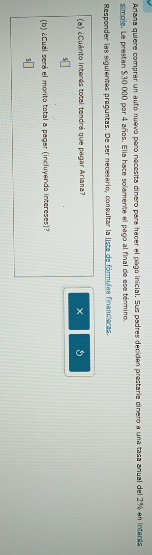 Ariana quiere comprar un auto nuevo pero necesita dinero para hacer el pago inicial. Sus padres deciden prestarle dinero a una tasa anual del 2% en interés 
simple. Le prestan $30 000 por 4 años. Ella hace solamente el pago al final de ese término. 
Responder las siguientes preguntas. De ser necesario, consultar la lista de fórmulas financieras. 
(a) ¿Cuánto interés total tendrá que pagar Ariana? × 5 
(b) ¿Cuál será el monto total a pagar (incluyendo intereses)?