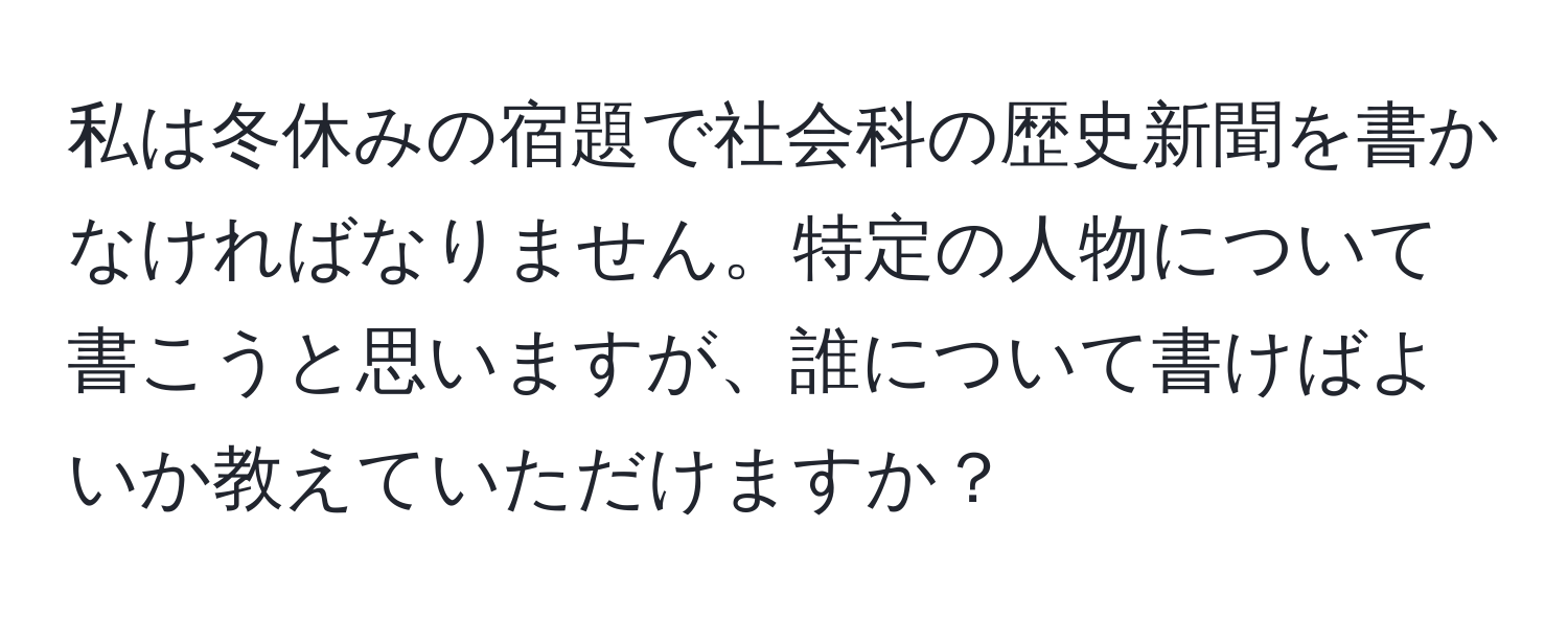 私は冬休みの宿題で社会科の歴史新聞を書かなければなりません。特定の人物について書こうと思いますが、誰について書けばよいか教えていただけますか？