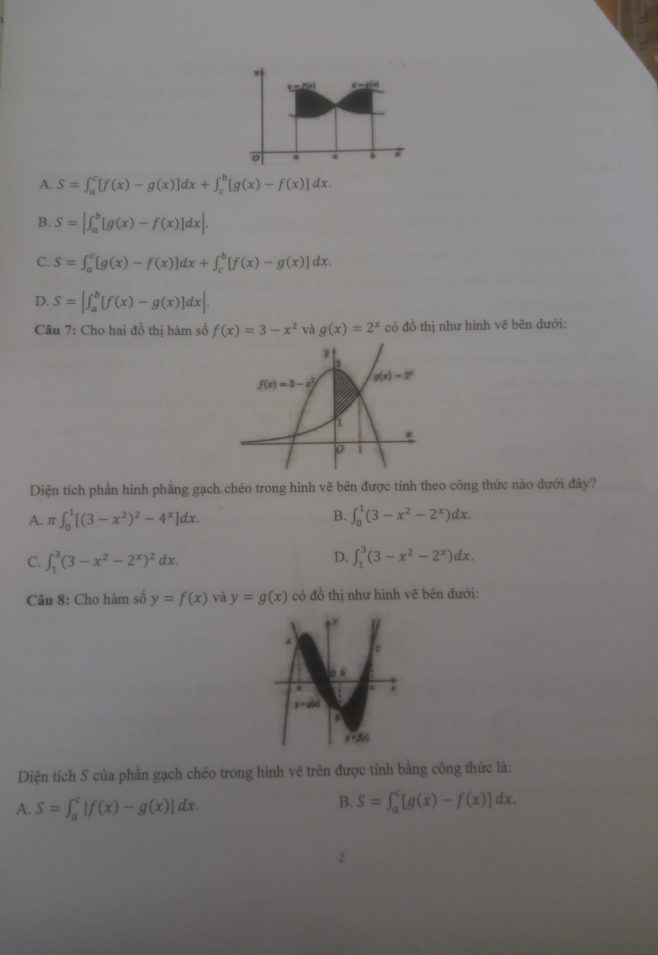 t=f(x) _ x-i(x)
0 a @ b #
A. S=∈t _a^(c[f(x)-g(x)]dx+∈t _c^b[g(x)-f(x)]dx.
B. S=|∈t _a^b[g(x)-f(x)]dx|.
C. S=∈t _a^c[g(x)-f(x)]dx+∈t _c^b[f(x)-g(x)]dx.
D. S=|∈t _a^b[f(x)-g(x)]dx|.
Câu 7: Cho hai đồ thị hàm số f(x)=3-x^2) và g(x)=2^x có đồ thị như hình vẽ bên đưới:
Diện tích phần hình phẳng gạch chéo trong hình vẽ bên được tính theo công thức nào dưới đây?
B.
A. π ∈t _0^(1[(3-x^2))^2-4^x]dx. ∈t _0^(1(3-x^2)-2^x)dx.
D.
C. ∈t _1^(3(3-x^2)-2^x)^2dx. ∈t _1^(3(3-x^2)-2^x)dx.
Câu 8: Cho hàm số y=f(x) và y=g(x) có đồ thị như hình vẽ bên dưới:
Diện tích S của phần gạch chéo trong hình vẽ trên được tính bằng công thức là:
A. S=∈t _a^c|f(x)-g(x)|dx.
B. S=∈t _a^c[g(x)-f(x)]dx.
2