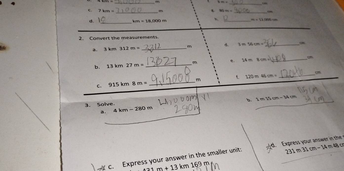 7km= _
m
3m= _ 

c. 7km= _ m B. 80m= _ 
c 
d._
km=18,000m
h._
m=12,000cm
_ 
2. Convert the measurements. 
d. 3m56cm= _ cm
a. 3km312m= _
m
b. 13 km27m= _e. 14 m8cm= _ cm
m
_ cm
c. 915 km 8m= _ m f. 120m46cm=
_ 
b. 1m15cm-34cm
3. Solve. 
a. 4km-280m
231m31cm-1 4 m 48 c 
c. Express your answer in the smaller unit: d. Express your answer in the
431m+13km169m