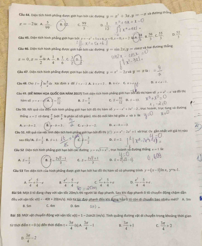 Câu 44, Diện tích hình phẳng được giới hạn bởi các đường y=x^3+3x,y=-x và đường thắng
x=-2la: A.  5/99 . B. 12 . C.  99/5 . D.  1/12 .
Câu 45. Diện tích hình phẳng giới hạn bởi y=-x^2+5x+6,y=0,x=0,x=2 l:A  58/3  B.  56/3 .c. 55/3 . D.  52/3 .
Câu 46. Diện tích hình phầng được giới hạn bởi các đường y=sin 2x,y=cos x và hai đường thắng
x=0,x= π /2 l :A.  1/4 . B.  1/6  , C.  3/2 (0..  1/2 .
Câu 47. Diện tích hình phẳng được giới hạn bởi các đường y=x^2-2xvay=xla:
Câu 48. Cho I=∈t _1^(eln frac k)xdx Xác định k đề I A. k . B. k . C. k>c+1 D. k
Câu 49. (ĐE MINH HỌA QUỐC GIA NÂM 2017) Tính diện tích hình phẳng giới hạn bởi đồ thị hàm số y=x^3-x và đồ thị
hàm số y=x-x A. S= 37/12  B. S= 9/4 . C. S= 81/12  D. S=13.
Câu 50. Kết quả của diện tích hình phẳng giới hạn bởi đồ thị hàm số y=-x^5+3x^2-2 , trục hoành, trục tung và đường
thẳng x=2 có dạng  a/b  (với  a/b  là phân số tối giản). Khi đó mối liên hệ giữa α và b là:
A. a-b=2 B. a-b=3. C. a-b=-2. D. a-b=-3.
Câu 51. Kết quả của việc tính diện tích hình phẳng giới hạn bởi đồ thị (C) : y=x^4-2x^2+1 và trục 0x gần nhất với giá trị nào
sau đây?A. S= 1/2 · B .S=1. C. s= 3/2 . D. S=2.
Câu 52 Diện tích hình phẳng giới hạn bởi các đường y=xsqrt(1+x^2) , trục hoành và đường thắng x=1 là:
A. s= 1/3 . B. S= (2sqrt(2)-1)/3 . C. S= (2sqrt(2)+1)/3 . D. S=2(sqrt(2)-1).
Câu 53 Tìm diện tích của hình phầng được giới hạn bởi hai đồ thị hàm số có phương trình y=(x-1) ln x , y=x-1.
A.  e^2/4 + 5/4 -e B.  e^2/4 - 5/4 -e C.  e^2/4 + 5/4 +e D.  e^2/4 - 5/4 +e.
Bài 54: Một ô tô đang chạy với vận tốc 20m/s thì người lái đạp phanh. Sau khi đạp phanh ô tô chuyển động chậm dần
đều với vận tốc v(t)=-40t+20(m/s). Hỏi từ lúc đạp phanh đến khi dừng hẳp ô tô còn di chuyển bao nhiêu mét? A. 3m
B. 5m C. 4m D. 6m
Bài 55: Một vật chuyển động với vận tốc v(t)=1-2sin 2t(m/s) 1. Tính quãng đường vật di chuyển trong khoảng thời gian
từ thời điểm t=0 (s) đến thời điểm t= 3π /4  (s).A.  3π /4 -1 B.  3π /4 +1 C.  3π /4 +2
D.  3π /4 -2