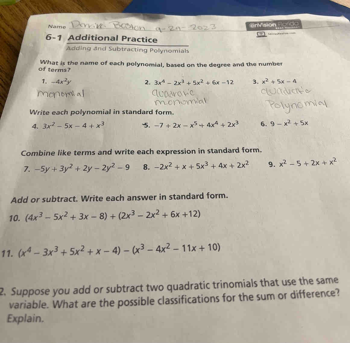 Name 
_ 
Vision Rordo 
6-1 Additional Practice 
Adding and Subtracting Polynomials 
What is the name of each polynomial, based on the degree and the number 
of terms? 
1. -4x^2y 2. 3x^4-2x^3+5x^2+6x-12 3. x^2+5x-4
Write each polynomial in standard form. 
4. 3x^2-5x-4+x^3 5. -7+2x-x^5+4x^4+2x^3 6. 9-x^2+5x
Combine like terms and write each expression in standard form. 
7. -5y+3y^2+2y-2y^2-9 8. -2x^2+x+5x^3+4x+2x^2 9. x^2-5+2x+x^2
Add or subtract. Write each answer in standard form. 
10. (4x^3-5x^2+3x-8)+(2x^3-2x^2+6x+12)
11. (x^4-3x^3+5x^2+x-4)-(x^3-4x^2-11x+10)
2. Suppose you add or subtract two quadratic trinomials that use the same 
variable. What are the possible classifications for the sum or difference? 
Explain.