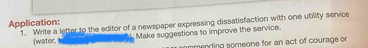 Application: 
1. Write a letter to the editor of a newspaper expressing dissatisfaction with one utility service 
(water, Make suggestions to improve the service. 
ommending someone for an act of courage or